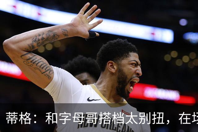 蒂格：和字母哥搭档太别扭，在场上根本摸不到球